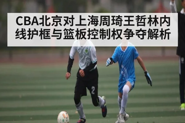 CBA北京对上海周琦王哲林内线护框与篮板控制权争夺解析