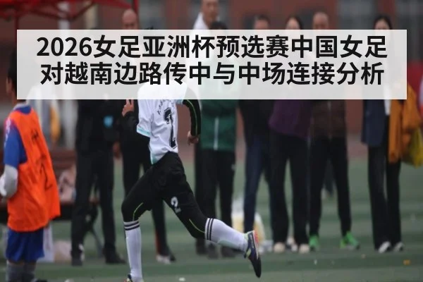 2026女足亚洲杯预选赛中国女足对越南边路传中与中场连接分析