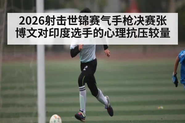 2026射击世锦赛气手枪决赛张博文对印度选手的心理抗压较量 | kaiyun